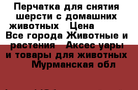 Перчатка для снятия шерсти с домашних животных › Цена ­ 100 - Все города Животные и растения » Аксесcуары и товары для животных   . Мурманская обл.